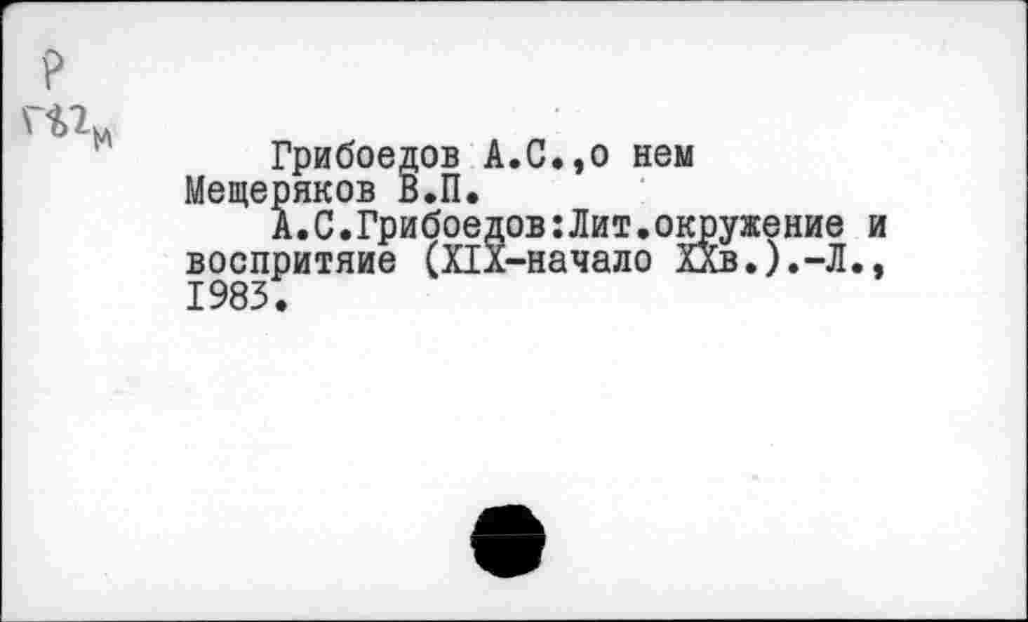 ﻿р
Грибоедов А.С.,о нем Мещеряков В.П.
А.С.Грибоедов: Лит.окружение воспритяие (Пл-начало ХХв.).-Л. 1983.